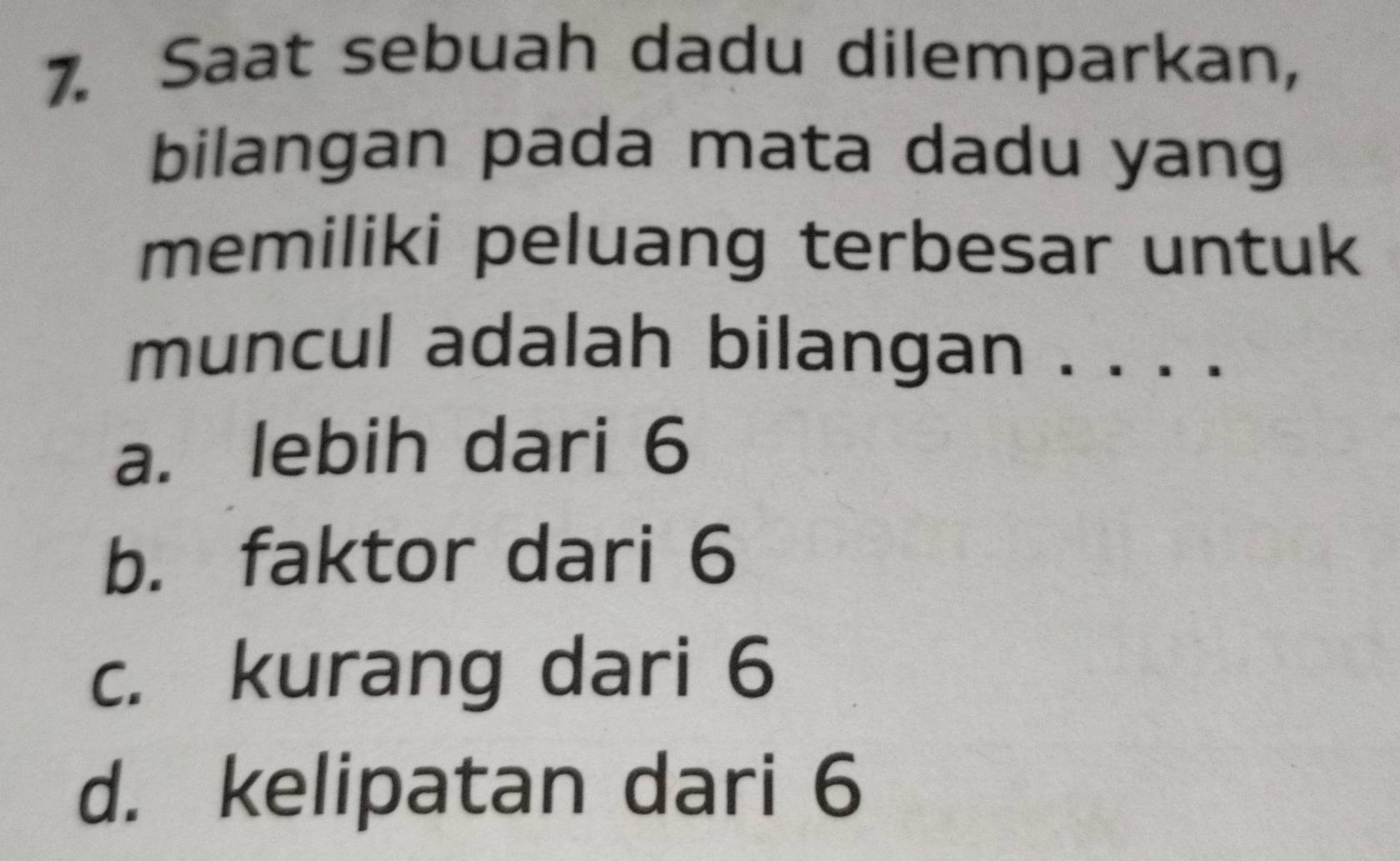 Saat sebuah dadu dilemparkan,
bilangan pada mata dadu yang
memiliki peluang terbesar untuk
muncul adalah bilangan . . . .
a. lebih dari 6
b. faktor dari 6
c. kurang dari 6
d. kelipatan dari 6