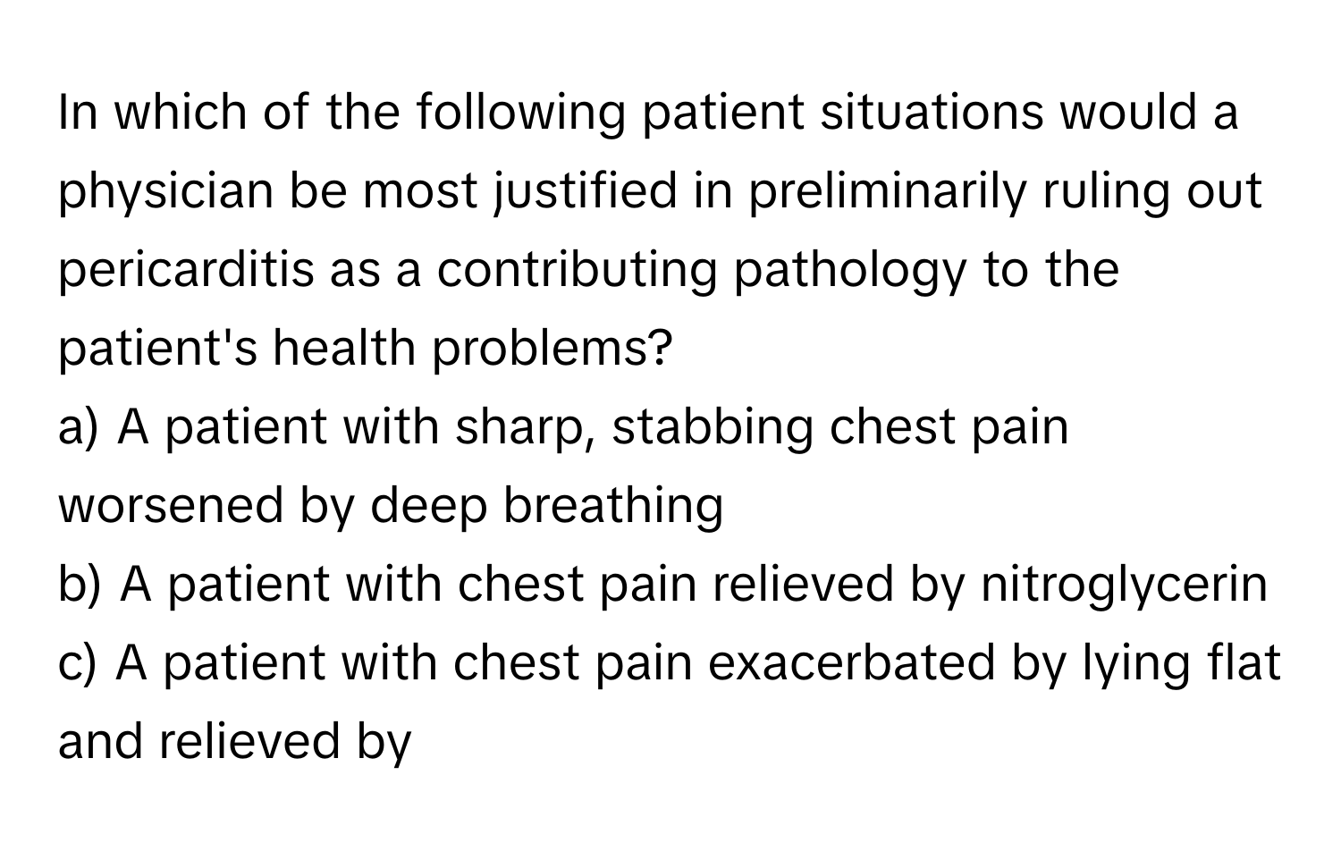 In which of the following patient situations would a physician be most justified in preliminarily ruling out pericarditis as a contributing pathology to the patient's health problems?

a) A patient with sharp, stabbing chest pain worsened by deep breathing 
b) A patient with chest pain relieved by nitroglycerin 
c) A patient with chest pain exacerbated by lying flat and relieved by