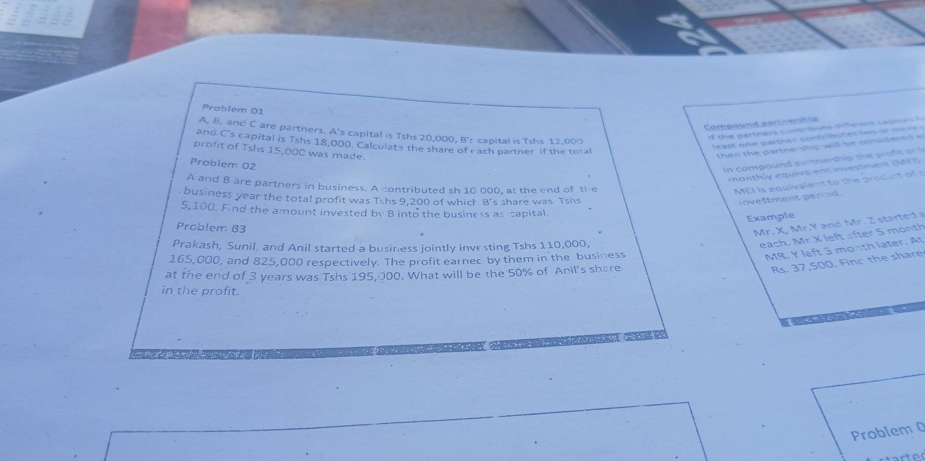 Problem 01 
Compound partoership 
A, B, and C are partners. A's capital is Tshs 20,000, B's capital is Tshs 12,000
of th e art ers con t b u t e dier e t c a sit a 
e t o p artn r con tr b u t es o r me r e 
and C's capital is Tshs 18,000. Calculate the share of each partner if the total 
profit of Tshs 15,00C was made. 
th en the p art n e s i wi l b e onsid er 
Problem 02 
In compound partnership the proft or 
monthly equiva ent investment (MEI) 
A and B are partners in business. A contributed sh 10 000, at the end of the 
MEI is equivalent to the prolt of s 
, business year the total profit was Tshs 9,200 of which B's share was Tshs 
inveštment period.
5,100. Find the amount invested by B into the business as capital. 
Example 
Problem 63 
Mr. X, Mr. Y and Mr. Z started a 
Prakash, Sunil, and Anil started a business jointly inve sting Tshs 110,000. 
each. Mr. X left after S month
165,000, and 825,000 respectively. The profit earned by them in the business 
MR. Y left 3 month later. At 
at the end of 3 years was Tshs 195,000. What will be the 50% of Anil's share
Rs. 37,500. Finc the share 
in the profit. 
Problem 0 
to