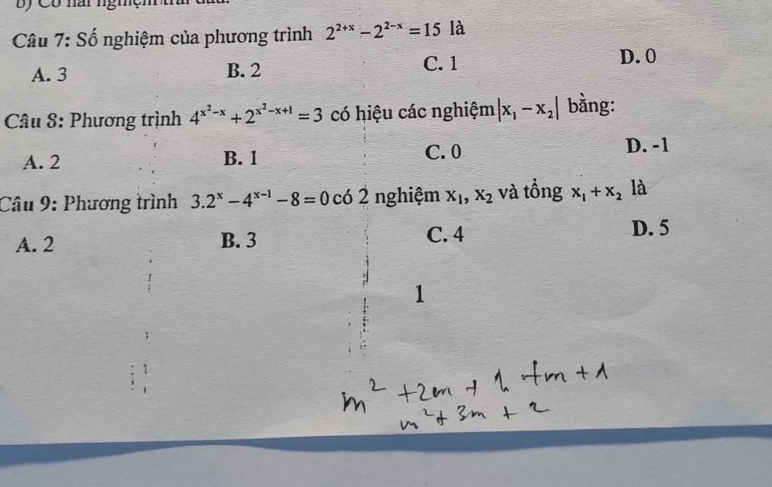 ) Có nai nghện
Câu 7: Số nghiệm của phương trình 2^(2+x)-2^(2-x)=15 là
C. 1
D. 0
A. 3
B. 2
Câu 8: Phương trình 4^(x^2)-x+2^(x^2)-x+1=3 có hiệu các nghiệm |x_1-x_2| bằng:
A. 2 B. 1 C. 0
D. -1
Câu 9: Phương trình 3.2^x-4^(x-1)-8=0 có 2 nghiệm X_1, X_2 và tổng x_1+x_2 là
D. 5
A. 2 B. 3
C. 4
1