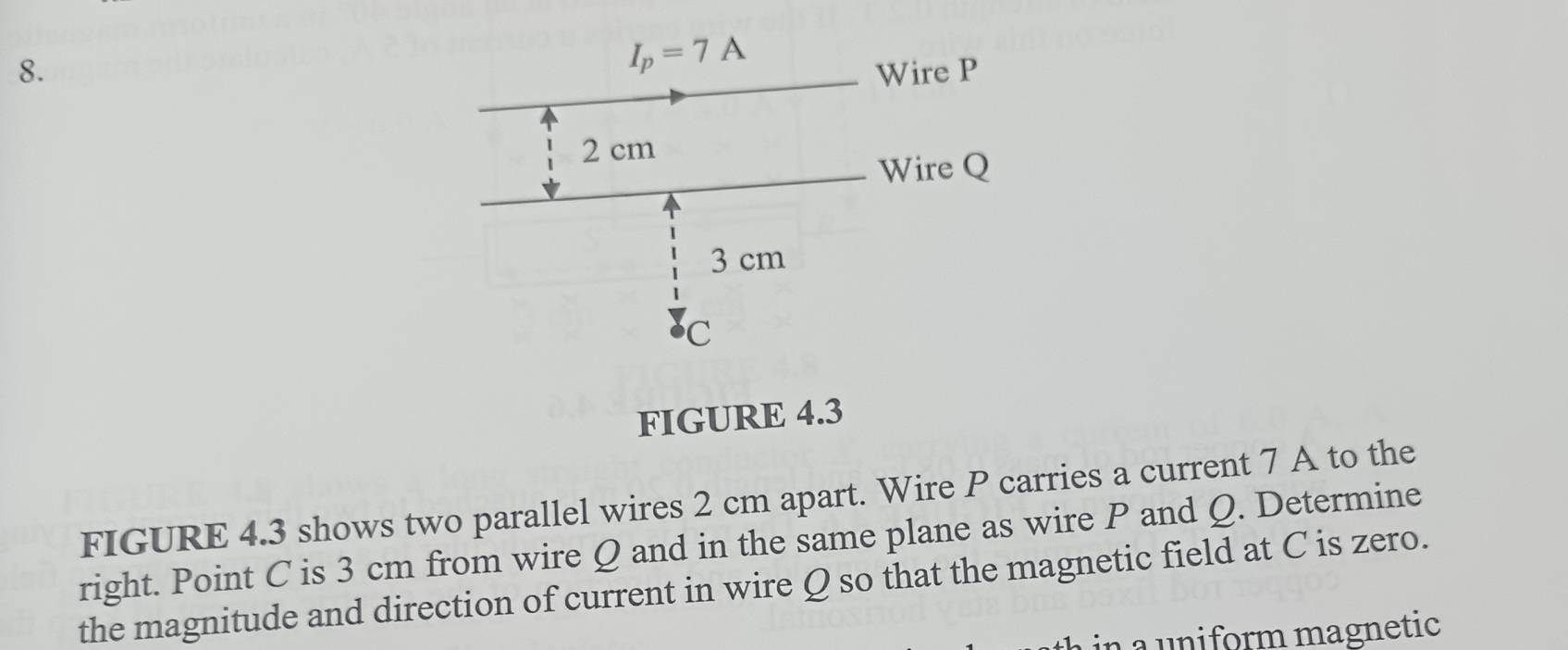 FIGURE 4.3
FIGURE 4.3 shows two parallel wires 2 cm apart. Wire P carries a current 7 A to the
right. Point C is 3 cm from wire Q and in the same plane as wire P and Q. Determine
the magnitude and direction of current in wire Q so that the magnetic field at C is zero.
in a uniform magnetic