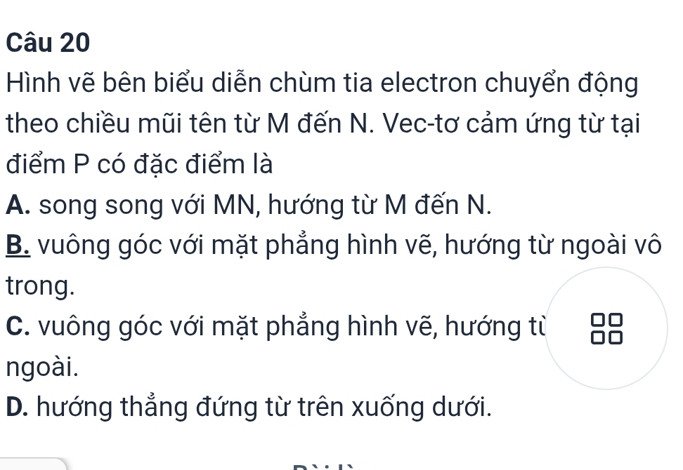 Hình vẽ bên biểu diễn chùm tia electron chuyển động
theo chiều mũi tên từ M đến N. Vec-tơ cảm ứng từ tại
điểm P có đặc điểm là
A. song song với MN, hướng từ M đến N.
B. vuông góc với mặt phẳng hình vẽ, hướng từ ngoài vô
trong.
C. vuông góc với mặt phẳng hình vẽ, hướng từ
ngoài.
D. hướng thẳng đứng từ trên xuống dưới.