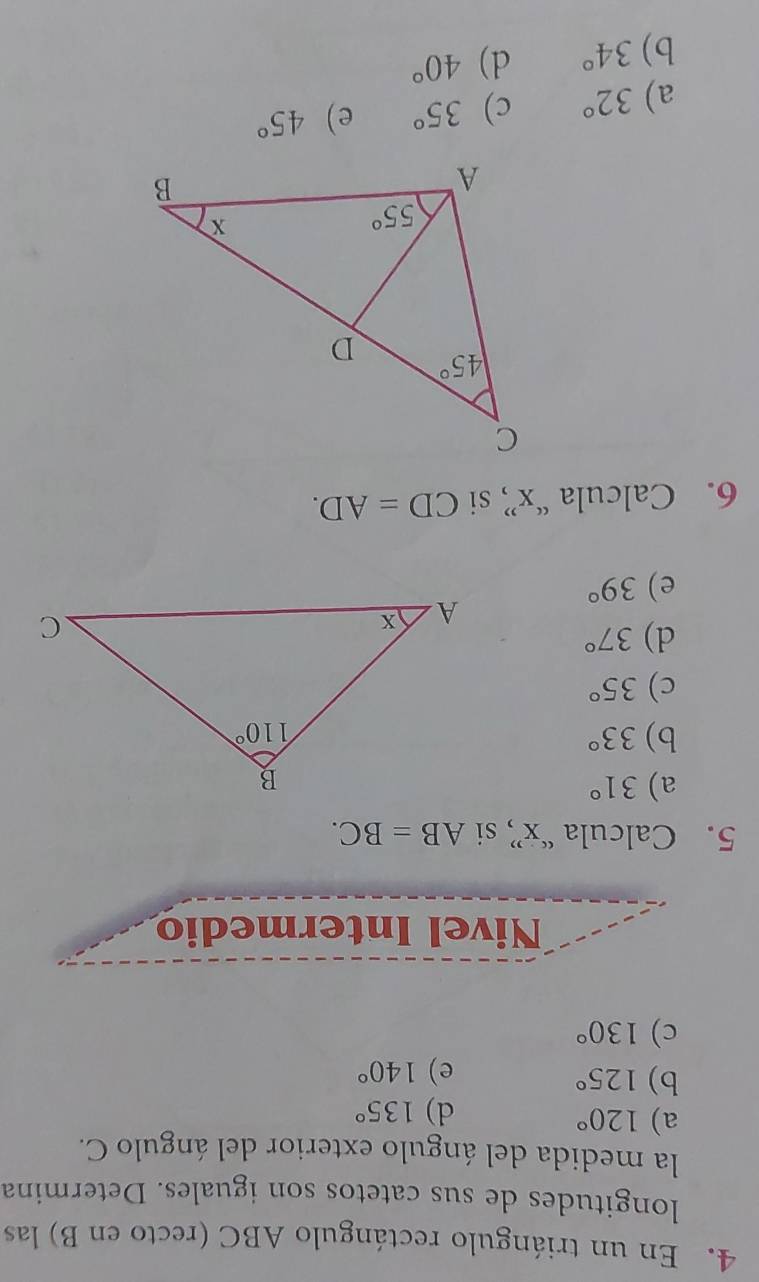 En un triángulo rectángulo ABC (recto en B) las
longitudes de sus catetos son iguales. Determina
la medida del ángulo exterior del ángulo C.
a) 120° 135°
d)
b) 125°
e) 140°
c) 130°
Nivel Intermedio
5. Calcula “x” si AB=BC.
a) 31°
b) 33°
c) 35°
d) 37°
e) 39°
6. Calcula “x” si CD=AD.
a) 32° c) 35° e) 45°
b) 34° d) 40°