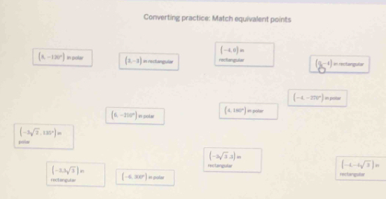 Converting practice: Match equivalent points
(-4,0)m
(8,-120°) in polar (1,-1) in rectangular rectangular (8,-4) in rectangular
(-4,-270°) in pisitar
(6,-210°) in polar
(4,150°) in polar
(-3sqrt(2),135°)in
polm
(-3sqrt(3),3)in
rectanguliar
(-4,-4sqrt(3))n
(-3.3sqrt(3))m rectarguter
rectangulae (-6,300°) in pollar