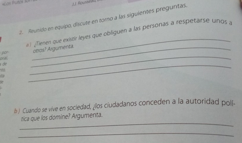 «Los frutos son 
J.J. Rousseau 
2. Reunido en equipo, discute en torno a las siguientes preguntas. 
_ 
a) Tienen que existir leyes que obliguen a las personas a respetarse unos a 
por- _otros? Argumenta. 
orial, 
de 
nto, 
/ta 
_ 
de 
_ 
b) Cuando se vive en sociedad, ¿los ciudadanos conceden a la autoridad polí- 
_ 
tica que los domine? Argumenta. 
_