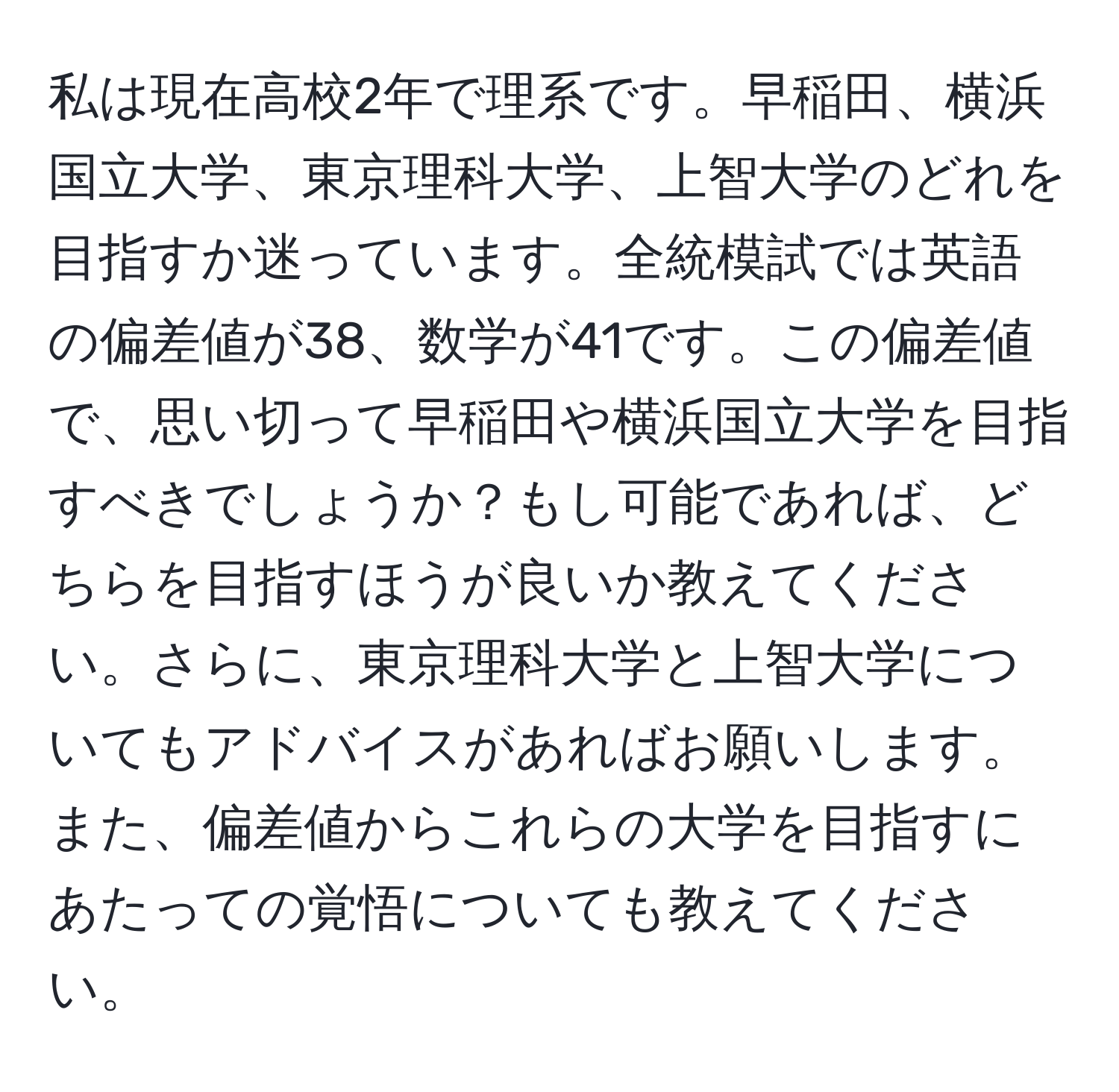 私は現在高校2年で理系です。早稲田、横浜国立大学、東京理科大学、上智大学のどれを目指すか迷っています。全統模試では英語の偏差値が38、数学が41です。この偏差値で、思い切って早稲田や横浜国立大学を目指すべきでしょうか？もし可能であれば、どちらを目指すほうが良いか教えてください。さらに、東京理科大学と上智大学についてもアドバイスがあればお願いします。また、偏差値からこれらの大学を目指すにあたっての覚悟についても教えてください。