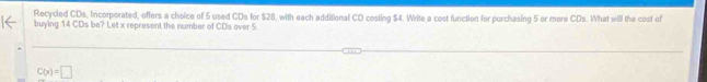 Recycled CDs, Incorporated, offers a choice of 5 used CDs for $28, with each additional CD costing $4. Write a cost function for purchasing 5 or more CDs. What will the cost of
buying 14 CDs be? Let x represent the number of CDs over 5
C(x)=□