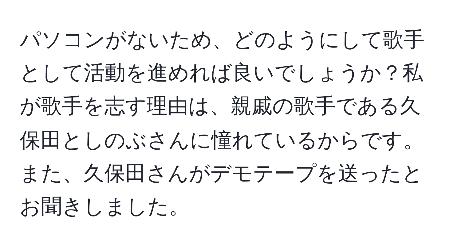 パソコンがないため、どのようにして歌手として活動を進めれば良いでしょうか？私が歌手を志す理由は、親戚の歌手である久保田としのぶさんに憧れているからです。また、久保田さんがデモテープを送ったとお聞きしました。