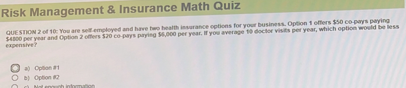 Risk Management & Insurance Math Quiz
QUESTION 2 of 10: You are self-employed and have two health insurance options for your business. Option 1 offers $50 co-pays paying
$4800 per year and Option 2 offers $20 co-pays paying $6,000 per year. If you average 10 doctor visits per year, which option would be less
expensive?
a) Option #1
b) Option #2
) Not enough information