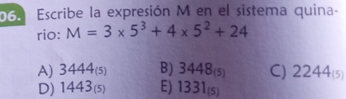 Escribe la expresión M en el sistema quina-
rio: M=3* 5^3+4* 5^2+24
A) 3444_(5) B) 3448_(5) C) 2244_(5)
D) 1443_(5) E) 1331_(5)