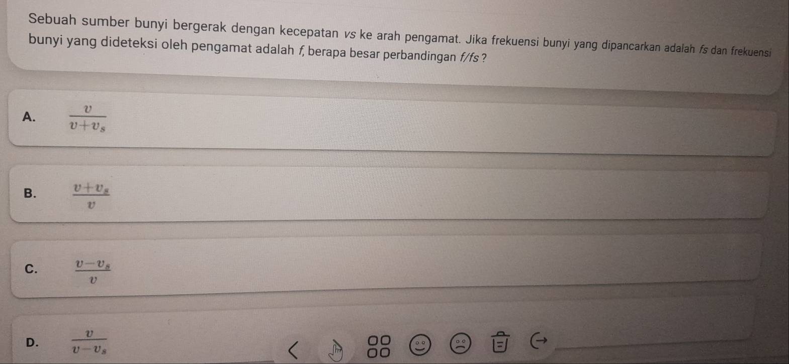 Sebuah sumber bunyi bergerak dengan kecepatan vs ke arah pengamat. Jika frekuensi bunyi yang dipancarkan adalah fs dan frekuensi
bunyi yang dideteksi oleh pengamat adalah f, berapa besar perbandingan f/fs ?
A. frac vv+v_s
B. frac v+v_sv
C. frac v-v_sv
D. frac vv-v_s