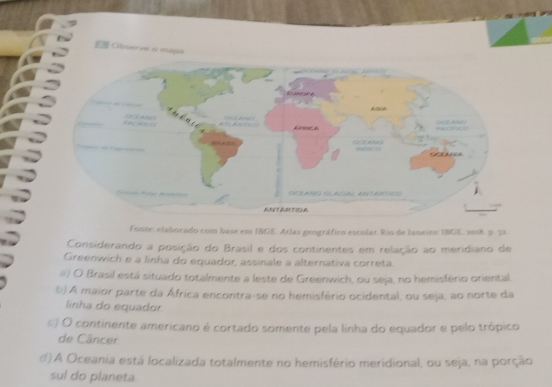 Observe a mapa
Fonte: elaborado com base em IBGE. Atlas geográfico escolar. Rio de Ianeiro: IBGE, 2018, p. 32.
Considerando a posição do Brasil e dos continentes em relação ao meridiano de
Greenwich e a linha do equador, assinale a alternativa correta.
#) O Brasil está situado totalmente a leste de Greenwich, ou seja, no hemisfério oriental.
b) A maior parte da África encontra-se no hemisfério ocidental, ou seja, ao norte da
linha do equador
c) O continente americano é cortado somente pela linha do equador e pelo trópico
de Câncer
d) A Oceania está localizada totalmente no hemisfério meridional, ou seja, na porção
sul do planeta.