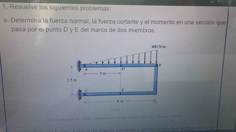 Resuelve los siguientes problemas: 
a. Determina la fuerza normal, la fuerza cortante y el momento en una sección que 
pasa por el punto D y E del marco de dos miembros. 
Figura 1 
Fijente Hibbeler R. (2004) ingeniería merânica Estátca 12° nd México Pearson 
a a uerza cortante y el momento que actúan en una