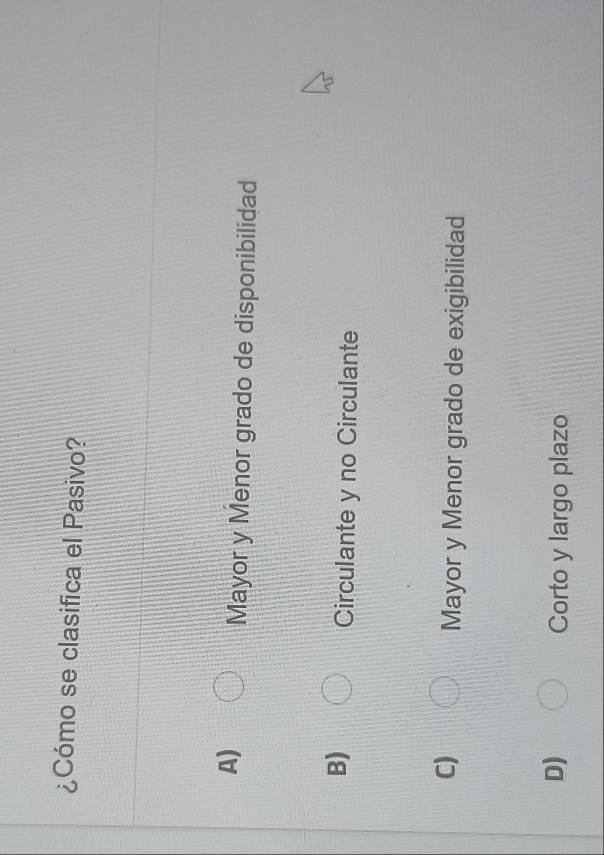 ¿Cómo se clasifica el Pasivo?
A)
Mayor y Menor grado de disponibilidad
B)
Circulante y no Circulante
C)
Mayor y Menor grado de exigibilidad
D) Corto y largo plazo