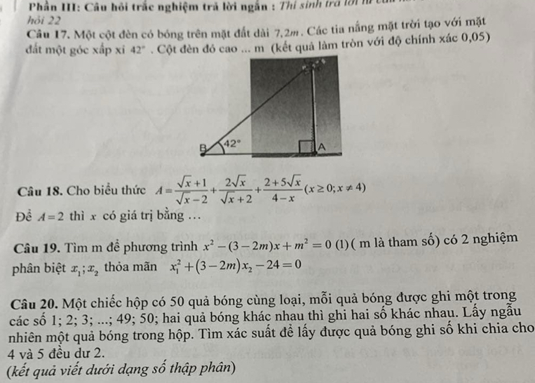 Phần III: Câu hồi trắc nghiệm trả lời ngắn : Thí sinh trở lời m
hỏi 22
Câu 17. Một cột đèn có bóng trên mặt đất dài 7,2m. Các tia nắng mặt trời tạo với mặt
đất một góc xấp xi 42°. Cột đèn đỏ cao ... m (kết quả làm tròn với độ chính xác 0,05)
Câu 18. Cho biểu thức A= (sqrt(x)+1)/sqrt(x)-2 + 2sqrt(x)/sqrt(x)+2 + (2+5sqrt(x))/4-x (x≥ 0;x!= 4)
Để A=2 thì x có giá trị bằng .
Câu 19. Tìm m để phương trình x^2-(3-2m)x+m^2=0 (1)( m là tham số) có 2 nghiệm
phân biệt x_1;x_2 thỏa mãn x_1^(2+(3-2m)x_2)-24=0
Câu 20. Một chiếc hộp có 50 quả bóng cùng loại, mỗi quả bóng được ghi một trong
các số 1; 2; 3; ...; 49; 50; hai quả bóng khác nhau thì ghi hai số khác nhau. Lấy ngẫu
nhiên một quả bóng trong hộp. Tìm xác suất để lấy được quả bóng ghi số khi chia cho
4 và 5 đều dư 2.
(kết quả viết dưới dạng số thập phân)