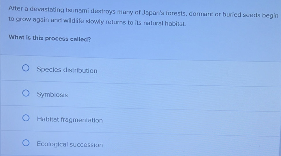 After a devastating tsunami destroys many of Japan’s forests, dormant or buried seeds begin
to grow again and wildlife slowly returns to its natural habitat.
What is this process called?
Species distribution
Symbiosis
Habitat fragmentation
Ecological succession