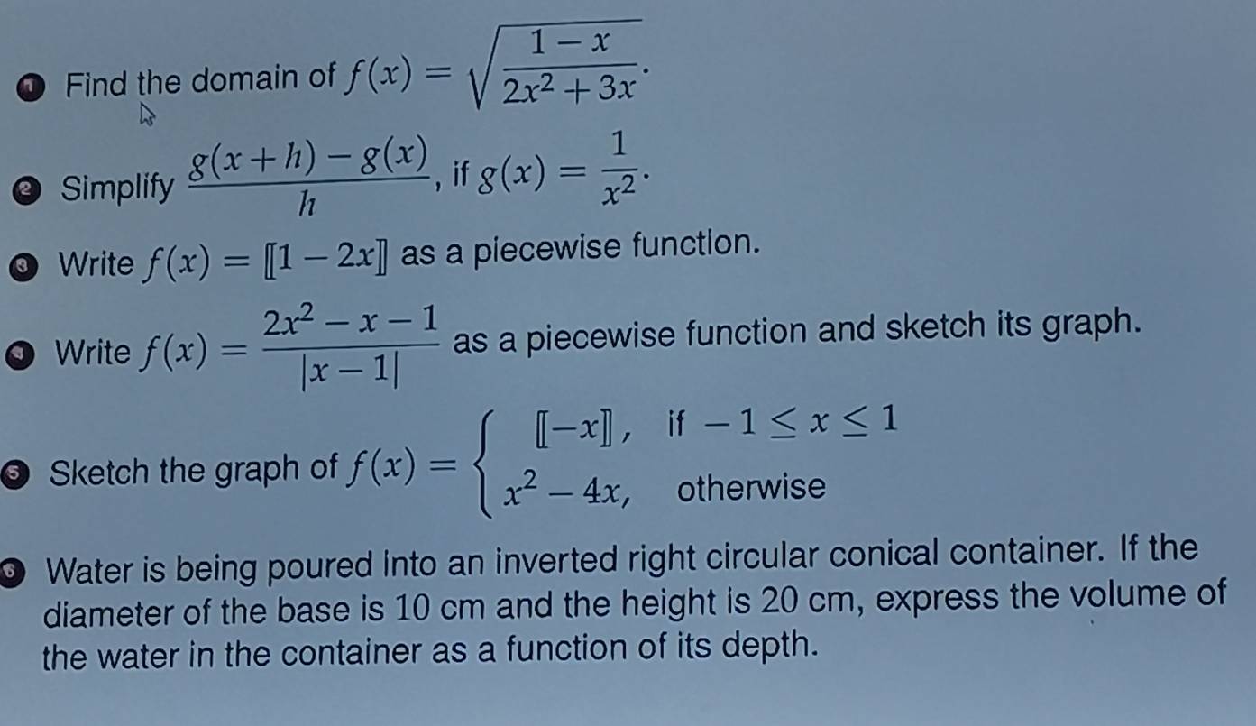 Find the domain of f(x)=sqrt(frac 1-x)2x^2+3x. 
@ Simplify  (g(x+h)-g(x))/h  , if g(x)= 1/x^2 . 
Write f(x)=[1-2x] as a piecewise function. 
Write f(x)= (2x^2-x-1)/|x-1|  as a piecewise function and sketch its graph. 
O Sketch the graph of f(x)=beginarrayl [-x],if-1≤ x≤ 1 x^2-4x,otherwiseendarray.
0 Water is being poured into an inverted right circular conical container. If the 
diameter of the base is 10 cm and the height is 20 cm, express the volume of 
the water in the container as a function of its depth.