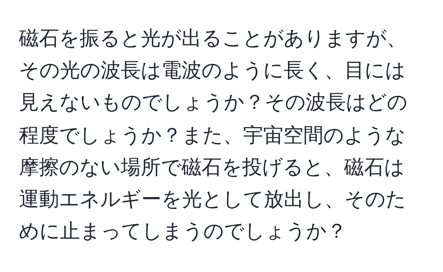 磁石を振ると光が出ることがありますが、その光の波長は電波のように長く、目には見えないものでしょうか？その波長はどの程度でしょうか？また、宇宙空間のような摩擦のない場所で磁石を投げると、磁石は運動エネルギーを光として放出し、そのために止まってしまうのでしょうか？