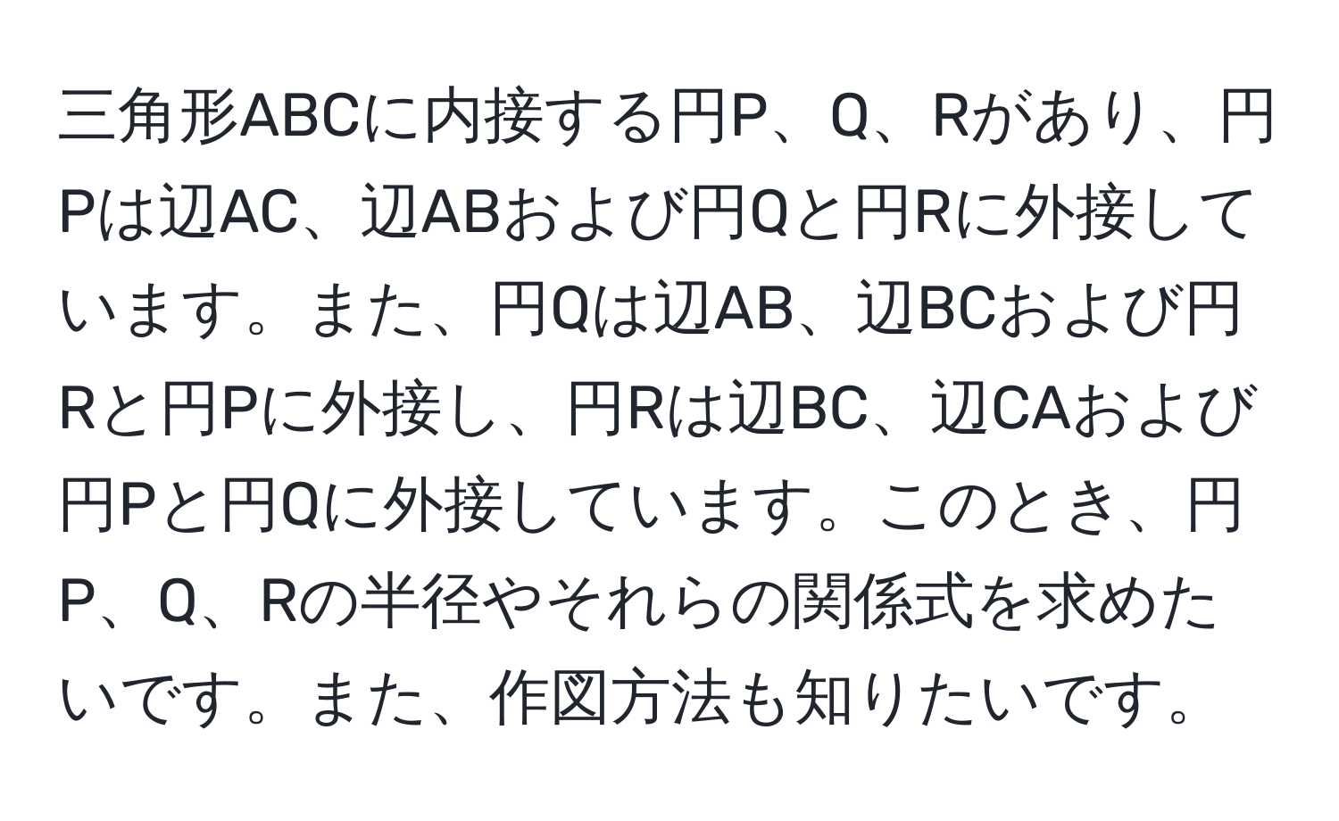 三角形ABCに内接する円P、Q、Rがあり、円Pは辺AC、辺ABおよび円Qと円Rに外接しています。また、円Qは辺AB、辺BCおよび円Rと円Pに外接し、円Rは辺BC、辺CAおよび円Pと円Qに外接しています。このとき、円P、Q、Rの半径やそれらの関係式を求めたいです。また、作図方法も知りたいです。