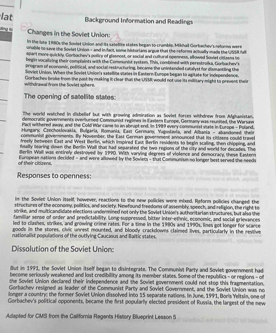 lat Background Information and Readings
ding to Changes in the Soviet Union:
In the late 1980s the Soviet Union and its satellite states began to crumble. Mikhail Gorbachev's reforms were
unable to save the Soviet Union - and in fact, some historians argue that the reforms actually made the USSR fall
apart more quickly. Gorbachev's policy of glasnost, or social and cultural openness, allowed Soviet citizens to
begin vocalizing their complaints with the Communist system. This, combined with perestroika, Gorbachev's
program of economic, political, and social restructuring, became the unintended catalyst for dismantling the
Soviet Union. When the Soviet Union's satellite states in Eastern Europe began to agitate for independence,
Gorbachev broke from the past by making it clear that the USSR would not use its military might to prevent their
withdrawal from the Soviet sphere.
The opening of satellite states:
The world watched in disbelief but with growing admiration as Soviet forces withdrew from Afghanistan,
democratic governments overturned Communist regimes in Eastern Europe, Germany was reunited, the Warsaw
Pact withered away, and the Cold War came to an abrupt end. In 1989 every communist state in Europe - Poland,
Hungary, Czechoslovakia, Bulgaria, Romania, East Germany, Yugoslavia, and Albania - abandoned their
communist governments. By November, the East German government announced that its citizens could travel
freely between East and West Berlin, which inspired East Berlin residents to begin scaling, then chipping, and
finally tearing down the Berlin Wall that had separated the two regions of the city and world for decades. The
Berlin Wall was entirely destroyed by 1990. With varying degrees of violence and democracy, these Eastern
European nations decided - and were allowed by the Soviets - that Communism no longer best served the needs
of their citizens.
Responses to openness:
In the Soviet Union itself, however, reactions to the new policies were mixed. Reform policies changed the
structures of the economy, politics, and society. Newfound freedoms of assembly, speech, and religion, the right to
strike, and multicandidate elections undermined not only the Soviet Union's authoritarian structures, but also the
familiar sense of order and predictability. Long-suppressed, bitter inter-ethnic, economic, and social grievances
led to clashes, strikes, and growing crime rates. For a time in the 1980s and 1990s, lines got longer for scarce
goods in the stores, civic unrest mounted, and bloody crackdowns claimed lives, particularly in the restive
nationalist populations of the outlying Caucasus and Baltic states.
Dissolution of the Soviet Union:
But in 1991, the Soviet Union itself began to disintegrate. The Communist Party and Soviet government had
become seriously weakened and lost credibility among its member states. Some of the republics - or regions - of
the Soviet Union declared their independence and the Soviet government could not stop this fragmentation.
Gorbachev resigned as leader of the Communist Party and Soviet Government, and the Soviet Union was no
longer a country; the former Soviet Union dissolved into 15 separate nations. In June, 1991, Boris Yeltsin, one of
Gorbachev's political opponents, became the frst popularly elected president of Russia, the largest of the new
Adapted for CMS from the California Regents History Blueprint Lesson 5