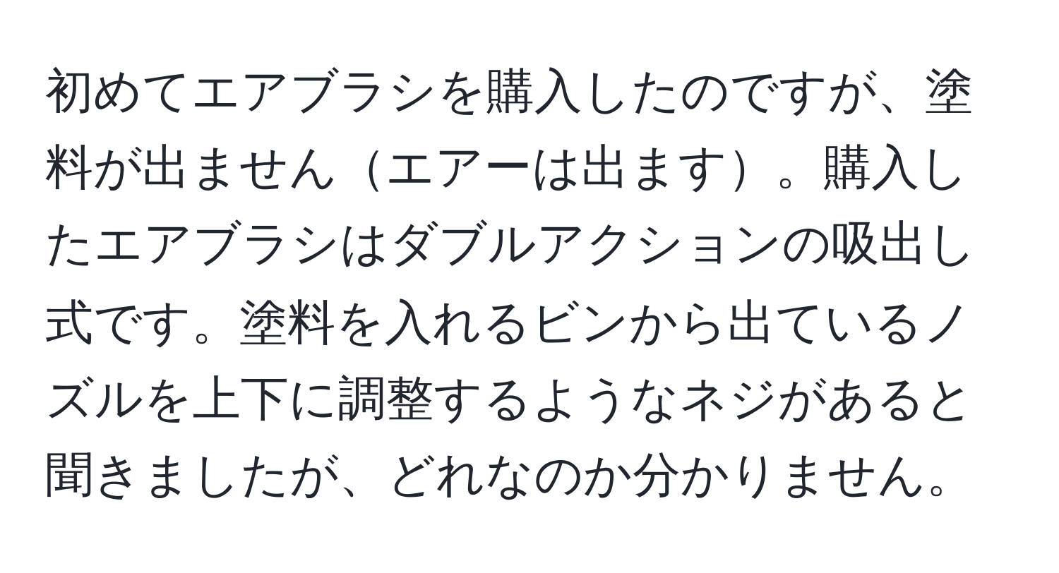 初めてエアブラシを購入したのですが、塗料が出ませんエアーは出ます。購入したエアブラシはダブルアクションの吸出し式です。塗料を入れるビンから出ているノズルを上下に調整するようなネジがあると聞きましたが、どれなのか分かりません。