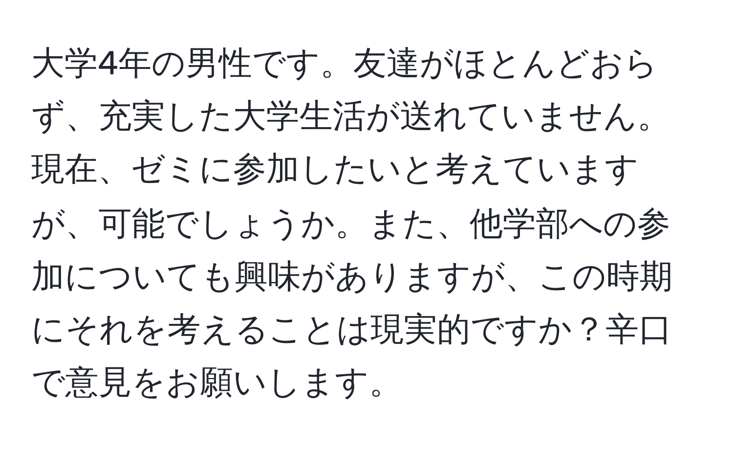 大学4年の男性です。友達がほとんどおらず、充実した大学生活が送れていません。現在、ゼミに参加したいと考えていますが、可能でしょうか。また、他学部への参加についても興味がありますが、この時期にそれを考えることは現実的ですか？辛口で意見をお願いします。