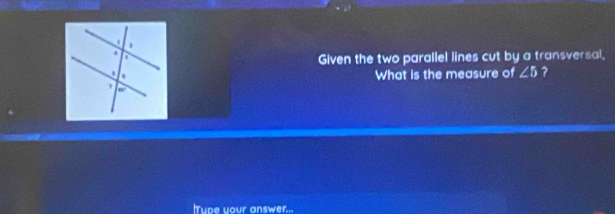 Given the two parallel lines cut by a transversal, 
What is the measure of ∠ 5 ? 
Tupe your answer...
