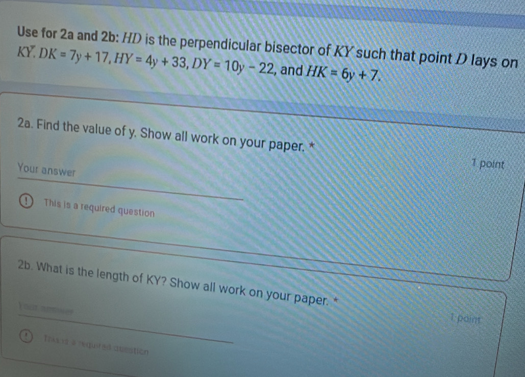 Use for 2a and 2b: HD is the perpendicular bisector of KY such that point D lays on
KY. DK=7y+17, HY=4y+33, DY=10y-22 , and HK=6y+7. 
2a. Find the value of y. Show all work on your paper. * 
1 point 
Your answer 
① This is a required question 
2b. What is the length of KY? Show all work on your paper. * 
Your aeswer 
I point 
Tras is a required question