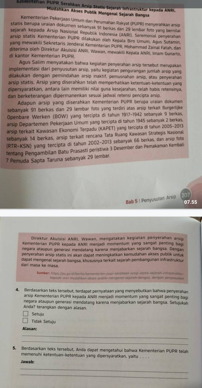 Kenenterian PUPR Serahkan Arsip Statis Sejarah Infrastrüktur kepada ANRI,
Mudahkan Akses Publik Mengenal Sejarah Bangsa
Kementerian Pekerjaan Umum dan Perumahan Rakyat (PUPR) menyerahkan arsip
statis berupa uraian dokumen sebanyak 91 berkas dan 29 lembar foto yang bernilai
sejarah kepada Arsip Nasional Republik Indonesia (ANRI). Seremonial penyerahan
arsip statis Kementerian PUPR dilakukan oleh Kepala Biro Umum, Agus Sutamin,
yang mewakili Sekretaris Jenderal Kementerian PUPR, Mohammad Zainal Fatah, dan
diterima oleh Direktur Akuisisi ANRI, Wawan, mewakili Kepala ANRI, Imam Gunarto,
di kantor Kementerian PUPR.
Agus Salim menyatakan bahwa kegiatan penyerahan arsip tersebut merupakan
implementasi dari penyusutan arsip, yaitu kegiatan pengurangan jumlah arsip yang
dilakukan dengan pemindahan arsip inaktif, pemusnahan arsip, atau penyerahan
arsip statis. Arsip yang diserahkan telah memperhatikan ketentuan-ketentuan yang
dipersyaratkan, antara lain memiliki nilai guna kesejarahan, telah habis retensinya,
dan berketerangan dipermanenkan sesuai jadwal retensi pencipta arsip.
Adapun arsip yang diserahkan Kementerian PUPR berupa uraian dokumen
sebanyak 91 berkas dan 29 lembar foto yang terdiri atas arsip terkait Burgerlijke
Openbare Werken (BOW) yang tercipta di tahun 1917-1942 sebanyak 9 berkas,
arsip Departemen Pekerjaan Umum yang tercipta di tahun 1945 sebanyak 2 berkas,
arsip terkait Kawasan Ekonomi Terpadu (KAPET) yang tercipta di tahun 2005-2013
sebanyak 14 berkas, arsip terkait rencana Tata Ruang Kawasan Strategis Nasional
(RTR-KSN) yang tercipta di tahun 2002-2013 sebanyak 66 berkas, dan arsip foto
tentang Pengambilan Batu Prasasti peristiwa 3 Desember dan Pemakaman Kembali
7 Pemuda Sapta Taruna sebanyak 29 lembar.
Bab 5 | Penyusutan Arsip 207
07.55
Direktur Akuisisi ANRI, Wawan, mengatakan kegiatan penyerahan arsip
Kementerian PUPR kepada ANRI menjadi momentum yang sangat penting bagi
negara ataupun generasi mendatang karena menjabarkan sejarah bangsa. Dengan
penyerahan arsip statis ini akan dapat meningkatkan kemudahan akses publik untuk
dapat mengenal sejarah bangsa, khususnya terkait sejarah pembangunan infrastruktur
dari masa ke masa.
Sumber: https://pu.go.id/berita/kementerian-pupr-serahkan-arsip-statis-sejarah-infrostruktur-
kepada-anri-mudahkan-akses-publik-mengenal-sejarah-bangso, dengan penyesuaian
4. Berdasarkan teks tersebut, terdapat pernyataan yang menyebutkan bahwa penyerahan
arsip Kementerian PUPR kepada ANRI menjadi momentum yang sangat penting bagi
negara ataupun generasi mendatang karena menjabarkan sejarah bangsa. Setujukah
Anda? terangkan dengan alasan.
Setuju
Tidak Setuju
Alasan:
_
_
5. Berdasarkan teks tersebut, Anda dapat mengetahui bahwa Kementerian PUPR telah
memenuhi ketentuan-ketentuan yang dipersyaratkan, yaitu . . . 
Jawab:
_
_