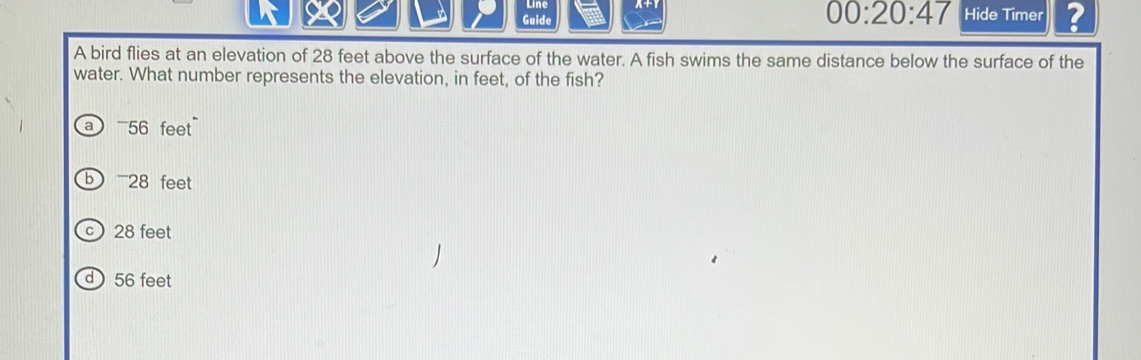 00:20:47 
Guide Hide Timer ?
A bird flies at an elevation of 28 feet above the surface of the water. A fish swims the same distance below the surface of the
water. What number represents the elevation, in feet, of the fish?
a 56 feet
b 28 feet
c 28 feet
d  56 feet