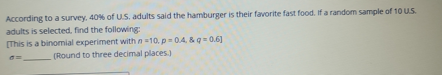 According to a survey, 40% of U.S. adults said the hamburger is their favorite fast food. If a random sample of 10 U.S. 
adults is selected, find the following: 
[This is a binomial experiment with n=10, p=0.4,  q=0.6]
sigma = _ (Round to three decimal places.)