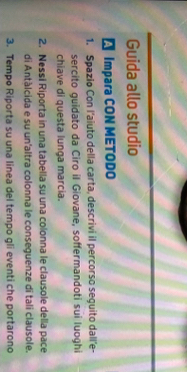 Guida allo studio 
Impara CON METODO 
1. Spazio Con l'aiuto della carta, descrivi il percorso seguito dall'e- 
sercito guidato da Ciro il Giovane, soffermandoti sui luoghi 
chiave di questa lunga marcia. 
2. Nessi Riporta in una tabella su una colonna le clausole della pace 
di Antàlcida e su un'altra colonna le conseguenze di tali clausole. 
3. Tempo Riporta su una linea del tempo gli eventi che portarono