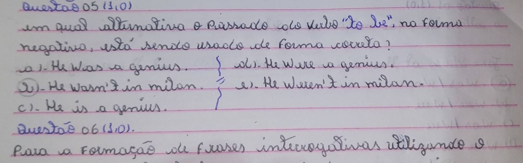 Quetae 05 (1,0)
Im guol ltnativg passade oo vile "te be" no roima
negativo, usto sende wsacle e forma coceela?
) He was a ganius. l). He Were a genius.
2)-He warn't in milan. 2). He welen't in milan.
c). He is a genius.
duestoe ob (3,0). 
paa aa rormagae oe fuoses interregelivas atligunde s