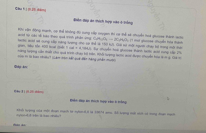 Điền đáp án thích hợp vào ô trống 
Khi vận động mạnh, cơ thể không đủ cung cấp oxygen thì cơ thể sẽ chuyển hoá glucose thành lactic 
acid từ các tế bào theo quá trình phản ứng: C_6H_12O_6to 2C_3H_6O_3 (1 mol glucose chuyển hóa thành 
lactic acid sẽ cung cấp năng lượng cho cơ thể là 150 kJ). Giả sử một người chạy bộ trong một thời 
gian, tiêu tốn 400 kcal (biết 1cal=4,184J). Sự chuyển hoá glucose thành lactic acid cung cấp 2%
năng lượng cần thiết cho quá trình chạy bộ trên. Khối lượng lactic acid được chuyển hóa là m g. Giá trị 
của m là bao nhiêu? (Làm tròn kết quả đến hàng phần mười) 
Đáp án: 
Câu 2 | (0.25 điểm) 
Điền đáp án thích hợp vào ô trống 
Khối lượng của một đoạn mạch tơ nylon -6,6 là 33674 amu. Số lượng mắt xích có trong đoạn mạch 
nylon -6,6 trên là bao nhiêu? 
Đán án: