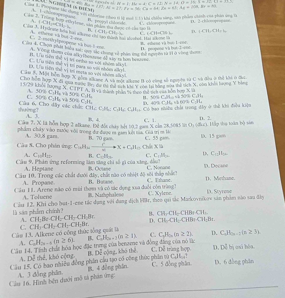 H=1;He=4;C=12;N=14;O=16;S=32;CI=35,5;
beginarrayl a=40;Ba=1;He=4;C=12;N=108,Br=80. e8.Ba=137;Al=27;Fe=56;Cu=64;Zn=65;Ag=108.Br=80.endarray.
Câu 1. Propane tác dụng với chlorine (theo tỉ lệ mol 1:1) khi chiếu sáng, san phẩm chính của phân ứng là
A. 1-chloropropane.
B. propyl chloride. C. chloropropane. D. 2-chloropropane.
Câu 2. Trùng hợp ethylene, sản phẩm thu được có cầu tạo là
A. (-CH_2=CH_2-)_n. B.
Câu 3, Hydrate hóa hai alkene ở (-CH_2-CH_2^(-)_n).
C. (-CH=CH-)_n. D. (-CH_3-CH_3-)_n.
A. ethene và but-2-ene.
ai alcohol. H
C. 2-methylpropene và but-1-ene.
B. ethene và but-1-ene.
D. propene và but-2-ene.
Câu 4. Chọn phát biểu sai: quy tắc chung về phản ứng thế nguyên tử H ở vòng thơm:
A. Vòng thơm của alkylbenzene để xây ra hơn benzene.
B. Ưu tiên thể vị trí ortho so với nhóm alkyl.
C. Ưu tiên thế vị trí para so với nhóm alkyl.
D. Ưu tiên thế vị trí meta so với nhóm alkyl.
Câu 5. Một hỗn hợp X gồm alkane A và một alkene B có cùng số nguyên từ C và đều ở thể khí ở đkc.
Cho hỗn hợp X đi qua nước Br_2 dư thì thể tích khí Y còn lại bằng nửa thê tích X, còn khối lượng Y bằng
15/29 khổi lượng X. CTPT A, B và thành phần % theo thể tích của hỗn hợp A. 50% C_3H_8 và 50% C_3H_6
X1 a
C. 50% C_2H_6 và 50% C_2H_4
B. 50° C_4H_10 và 50% C_4H_8
D. 40% C_2H_6 và 60% C_2H_4
Câu 6. Cho dãy các chất: CH₄;
thường? C_2H_6;C_3H_8;C_6H_14. Có bao nhiêu chất trong dãy ở thể khí điều kiện
A. 3. B. 4.
C. 1. D. 2.
Câu 7. X là hỗn hợp 2 alkane. Để đốt cháy hết 10,2 gam X cần 28,5085 lít O_2 (dkc). Hấp thụ toàn bộ sản
phẩm cháy vào nước vôi trong dư được m gam kết tủa. Giá trị m là:
A. 30,8 gam. B. 70 gam. C. 55 gam. D. 15 gam
Câu 8. Cho phản ứng: C_16H_34xrightarrow t°X+C_6H_12. Chất Xla
A. C_10H_22. B. C_12H_26. C. C_11H_24.
D. C_12H_24.
Câu 9. Phản ứng reforming làm tăng chi số gì của xăng, dầu?
A. Heptane B. Octane C. Nonane D. Decane
Câu 10. Trong các chất dưới đây, chất nào có nhiệt độ sôi thấp nhất?
A. Propane. B. Butane. C. Ethane. D. Methane.
Câu 11. Arene nào có mùi thơm và có tác dụng xua đuổi côn trùng?
A. Toluene B. Nathphalene C. Xylene. D. Styrene
Câu 12. Khi cho but-1-ene tác dụng với dung dịch HBr, theo qui tắc Markovnikov sản phầm nào sau đây
là sản phầm chính?
B. CH_3-CH_2 -CHBr-CH_3.
A. CH_2Br-CH_2-CH_2-CH_2Br. -CH
D. CH_3-CH_2·
C. CH_3-CH_2-CH_2-CH_2Br. Br-CH_2Br.
Câu 13. Alkene có công thức tổng quát là
A. C_nH_2n-6(n≥ 6). B. C_nH_2n+2(n≥ 1). C. C_nH_2n(n≥ 2). D. C_nH_2n-2(n≥ 3).
Câu 14. Tính chất hóa học đặc trưng của benzene và đồng đẳng của nó là:
A. Dễ thế, khó cộng. B. Dhat e cộng, khó thế. C. Doverline  trùng hợp. D. Doverline overline overline e bị oxi hóa.
C_6H_14
Câu 15. Có bao nhiêu đồng phân cấu tạo có công thức phân từ C. 5 đồng phân. D. 6 đồng phân
A. 3 đồng phân. B. 4 đồng phân.
Cầu 16. Hình bên dưới mô tả phản ứng: