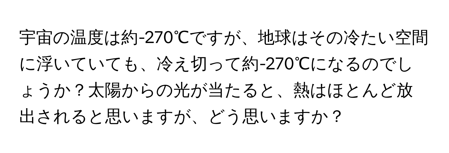 宇宙の温度は約-270℃ですが、地球はその冷たい空間に浮いていても、冷え切って約-270℃になるのでしょうか？太陽からの光が当たると、熱はほとんど放出されると思いますが、どう思いますか？