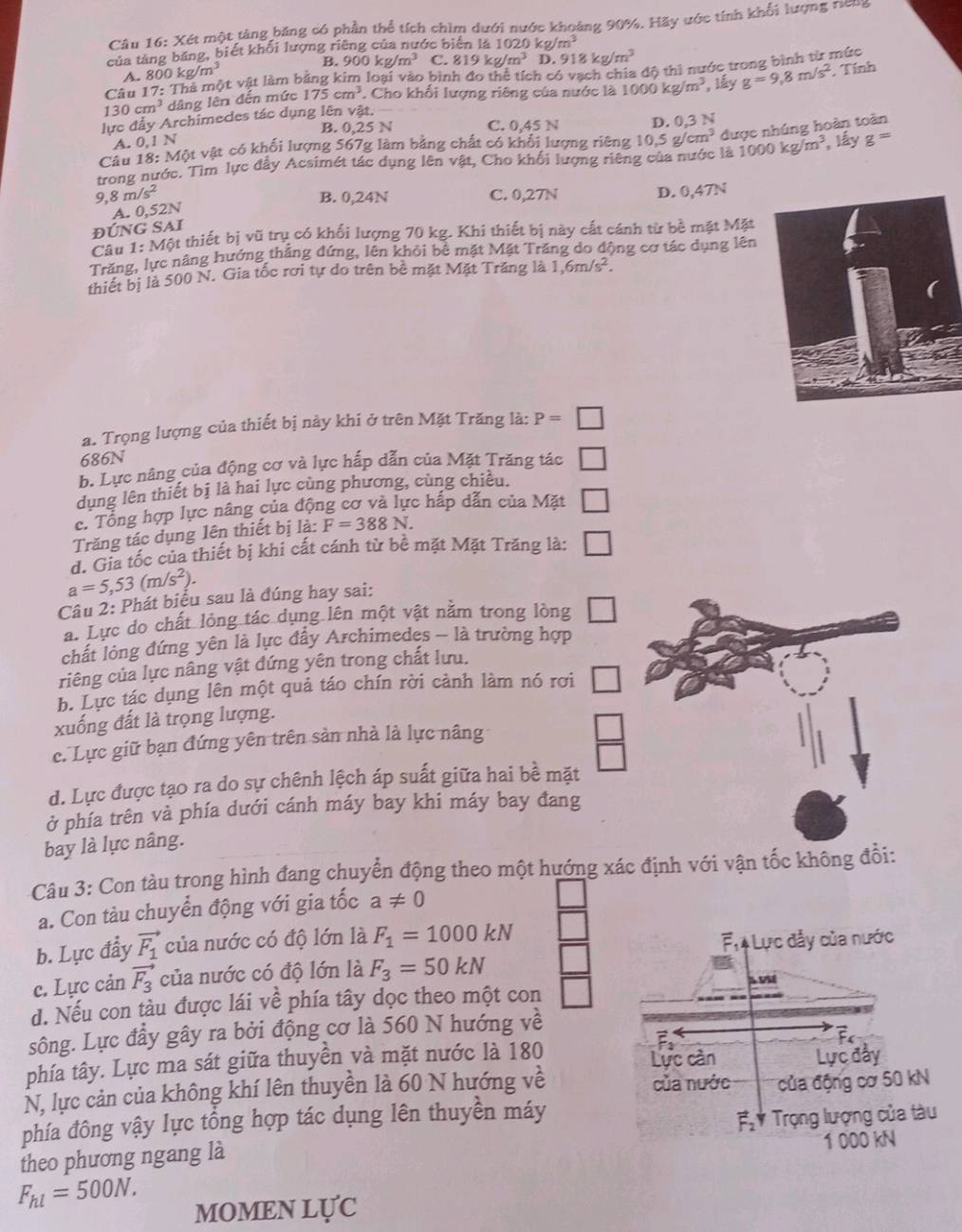 Xét một tảng băng có phần thể tích chìm dưới nước khoảng 90%. Hãy ước tính khổi lượng ricng
của tảng băng, biết khối lượng riêng của nước biên là 1020 kg /m^3
A. 800kg/m^3 B.  5 00kg/m^3 C. 819kg/m^3 D. 918kg/m^3
Câu 17: ột vật làm bằng kim loại vào bình đo thể tích có vạch chia độ thì nước trong bình từ mức
130cm^3 dâng lên đến mức 175cm^3. Cho khối lượng riêng của nước là
lực đẩy Archimedes tác dụng lên vật. 1000kg/m^3 , lấy g=9,8m/s^2. Tính
B. 0,25 N C. 0,45 N
A. 0,1 N , lấy g=
Câu 18: Một vật có khối lượng 567g làm bằng chất có khổi lượng riêng D. 0,3 N
1000kg/m^3
trong nước. Tìm lực đẩy Acsimét tác dụng lên vật, Cho khối lượng riêng của nước là 10.5g/cm^3 được nhúng hoàn toàn
9 8m/s^2 B. 0,24N C. 0,27N D. 0,47N
A. 0,52N
ĐÚNG SAI
Câu 1: Một thiết bị vũ trụ có khối lượng 70 kg. Khi thiết bị này cất cánh từ bề mặt Mặt
Trăng, lực nâng hướng thẳng đứng, lên khỏi bề mặt Mặt Trăng do động cơ tác dụng lên
thiết bị là 500 N. Gia tốc rơi tự do trên bê mặt Mặt Trăng là 1,6m/s^2.
a. Trọng lượng của thiết bị này khi ở trên Mặt Trăng là: P=□
686N
b. Lực nâng của động cơ và lực hấp dẫn của Mặt Trăng tác □
dụng lên thiết bị là hai lực cùng phương, cùng chiều.
c. Tổng hợp lực nâng của động cơ và lực hấp dẫn của Mặt
Trăng tác dụng lên thiết bị là: F=388N. □
d. Gia tốc của thiết bị khi cất cánh từ bê mặt Mặt Trăng là: □
a=5,53(m/s^2).
Câu 2: Phát biểu sau là đúng hay sai:
a. Lực do chất lỏng tác dụng lên một vật nằm trong lòng □
chất lỏng đứng yên là lực đầy Archimedes - là trường hợp
riêng của lực nâng vật đứng yên trong chất lưu.
b. Lực tác dụng lên một quả táo chín rời cành làm nó rơi □
xuống đất là trọng lượng.
c. Lực giữ bạn đứng yên trên sản nhà là lực nâng
d. Lực được tạo ra do sự chênh lệch áp suất giữa hai bề mặt  □ /□  
ở phía trên và phía dưới cánh máy bay khi máy bay đang
bay là lực nâng.
Câu 3: Con tàu trong hình đang chuyển động theo một hướng xác định với vận tốc không đổi:
a. Con tàu chuyển động với gia tốc a!= 0
b. Lực đẩy vector F_1 của nước có độ lớn là F_1=1000kN
F, Lực đẫy của nước
c. Lực cản vector F_3 của nước có độ lớn là F_3=50kN
A PM
d. Nếu con tàu được lái về phía tây dọc theo một con
sông. Lực đầy gây ra bởi động cơ là 560 N hướng về
F
phía tây. Lực ma sát giữa thuyền và mặt nước là 180
Lực cản Lực đây
N, lực cản của không khí lên thuyền là 60 N hướng về của nước của động cơ 50 kN
phía đông vậy lực tổng hợp tác dụng lên thuyền máy
vector F_2
theo phương ngang là Trọng lượng của tàu
1 000 kN
F_hl=500N. MOMEN LỤC