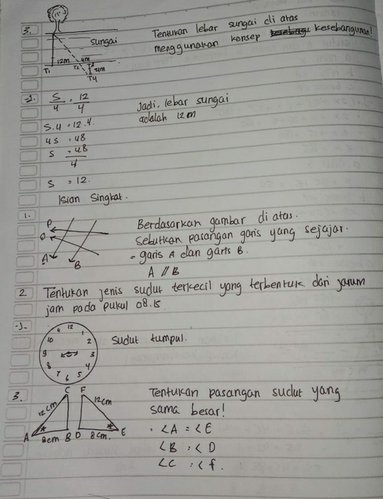 Tenturan lebar sungai cli aras 
kesebanguman! 
sungai 
menggunakan kensep
12m umm 
Ti frac I^2T_4un
2.  5/4 ·  12/4  Jadi, lebar sungai 
S. u=12.4. adalah 12 mm
us beginarrayr .48 -48 hline 4endarray
s
s =12. 
Isian Singkar. 
1. 
e 
Berdasarkan gambar diatas. 
o 
sebutan pasangan gan's yang sejajar. 
A B - ganis A clan garts B.
A//B
2 Tentukan jenis sudur terkecil yong terbenruk don yarum 
jam pada pulul o8. 15
J- 12 
to 2 sudut tumpul. 
g 3
8 y 
s 
Tentulcan pasangan sucut yang 
3. sama besar!
∠ A=∠ E
∠ B:∠ D
∠ C:∠ f.