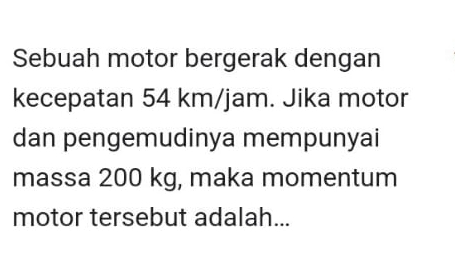 Sebuah motor bergerak dengan 
kecepatan 54 km/jam. Jika motor 
dan pengemudinya mempunyai 
massa 200 kg, maka momentum 
motor tersebut adalah...