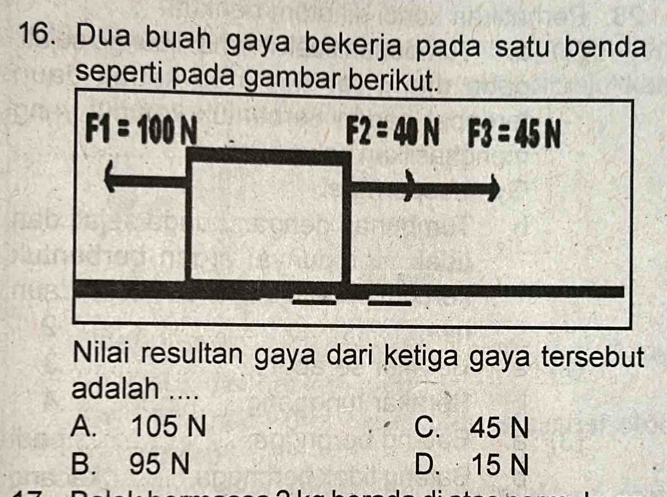 Dua buah gaya bekerja pada satu benda
seperti pada gambar berikut.
Nilai resultan gaya dari ketiga gaya tersebut
adalah ....
A. 105 N C. 45 N
B. 95 N D. 15 N