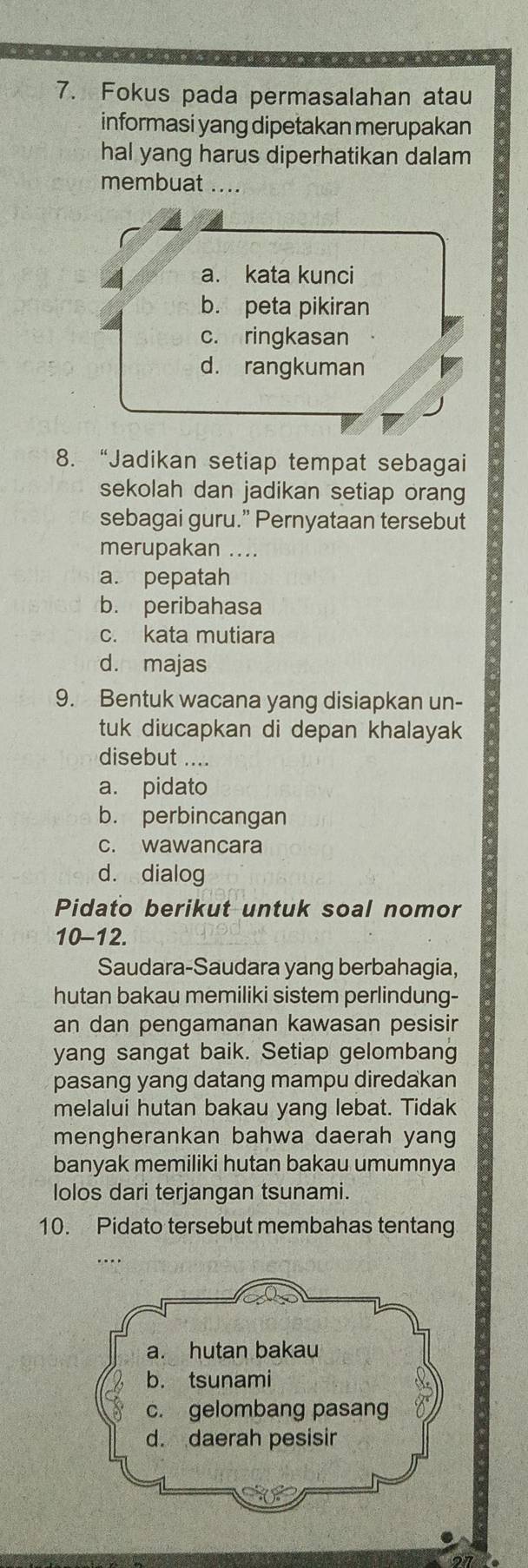 Fokus pada permasalahan atau
informasi yang dipetakan merupakan
hal yang harus diperhatikan dalam
membuat ....
4 a. kata kunci
b. peta pikiran
c. ringkasan
d. rangkuman
8. “Jadikan setiap tempat sebagai
sekolah dan jadikan setiap orang
sebagai guru.” Pernyataan tersebut
merupakan ....
a. pepatah
b. peribahasa
c. kata mutiara
d. majas
9. Bentuk wacana yang disiapkan un-
tuk diucapkan di depan khalayak
disebut ....
a. pidato
b. perbincangan
c. wawancara
d. dialog
Pidato berikut untuk soal nomor
10-12.
Saudara-Saudara yang berbahagia,
hutan bakau memiliki sistem perlindung-
an dan pengamanan kawasan pesisir
yang sangat baik. Setiap gelombang
pasang yang datang mampu diredakan
melalui hutan bakau yang lebat. Tidak
mengherankan bahwa daerah yang
banyak memiliki hutan bakau umumnya
lolos dari terjangan tsunami.
10. Pidato tersebut membahas tentang
a. hutan bakau
b. tsunami
c. gelombang pasang
d. daerah pesisir