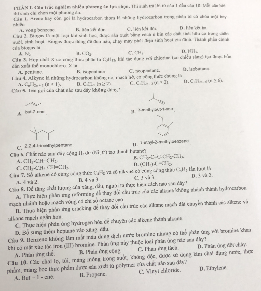 PHÀN I. Câu trắc nghiệm nhiều phương án lựa chọn. Thí sinh trả lời từ câu 1 đến câu 18. Mỗi câu hỏi
thí sinh chỉ chọn một phương án.
Câu 1. Arene hay còn gọi là hydrocarbon thơm là những hydrocarbon trong phân tử có chứa một hay
nhiều
A. vòng benzene. B. liên kết đơn. C. liên kết đôi. D. liên kết ba.
Câu 2. Biogas là một loại khí sinh học, được sản xuất bằng cách ủ kín các chất thải hữu cơ trong chăn
nuôi, sinh hoạt. Biogas được dùng để đun nầu, chạy máy phát điện sinh hoạt gia đình. Thành phần chính
của biogas là
A. N_2. B. CO_2. C. CH_4.
D. NH_3.
Câu 3. Hợp chất X có công thức phân tử C_5H_12 , khi tác dụng với chlorine (có chiếu sáng) tạo được bốn
dẫn xuất thể monochloro. X là
A. pentane. B. isopentane. C. neopentane. D. isobutane.
Câu 4. Alkyne là những hydrocarbon không no, mạch hở, có công thức chung là
A. C_nH_2n+2(n≥ 1). B. C_nH_2n(n≥ 2). C. C_nH_2n-2(n≥ 2). D. C_nH_2n-6(n≥ 6).
Câu 5. Tên gọi của chất nào sau đây không đúng?
A. but-2-ene
B. 3-methylbut-1-yne
D. 1-e
C. 2,2,4-trimethylpentane thyl-2-methylbenzene
Câu 6. Chất nào sau đây cộng H_2 du (Ni,t°) tạo thành butane?
B. CH_3-Cequiv C-CH_2-CH_3.
A. CH_3-CH=CH_2.
D. (CH_3)_2C=CH_2.
C. CH_3-CH_2-CH=CH_2.
Câu 7. Số alkene có cùng công thức C_4H_8 và số alkyne có cùng công thức C_4H_6 lần lượt là
A. 4 và 2. B. 4 và 3. C. 3 và 3. D. 3 và 2.
Câu 8. Để tăng chất lượng của xăng, dầu, người ta thực hiện cách nào sau đây?
A. Thực hiện phản ứng reforming để thay đổi cấu trúc của các alkane không nhánh thành hydrocarbon
mạch nhánh hoặc mạch vòng có chỉ số octane cao.
B. Thực hiện phản ứng cracking để thay đổi cấu trúc các alkane mạch dài chuyển thành các alkene và
alkane mạch ngắn hơn.
C. Thực hiện phản ứng hydrogen hóa để chuyển các alkene thành alkane.
D. Bổ sung thêm heptane vào xăng, dầu.
Câu 9. Benzene không làm mất màu dung dịch nước bromine nhưng có thể phản ứng với bromine khan
khi có mặt xúc tác iron (III) bromine. Phản ứng này thuộc loại phản ứng nào sau đây?
A. Phản ứng thế. B. Phản ứng cộng. C. Phản ứng tách. D. Phản ứng đốt cháy.
Câu 10. Các chai lọ, túi, màng mỏng trong suốt, không độc, được sử dụng làm chai đựng nước, thực
phẩm, màng bọc thực phẩm được sản xuất từ polymer của chất nào sau đây?
A. But - 1 - ene. B. Propene. C. Vinyl chloride. D. Ethylene.