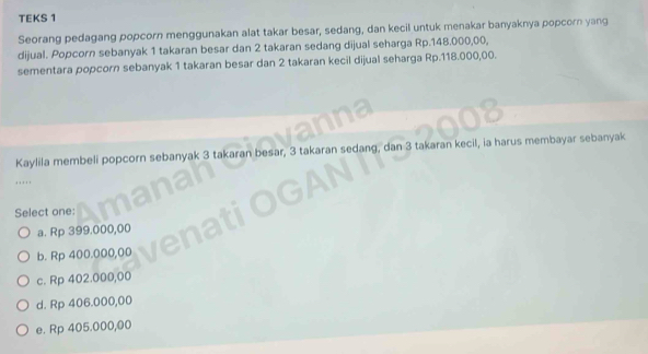 TEKS 1
Seorang pedagang popcorn menggunakan alat takar besar, sedang, dan kecil untuk menakar banyaknya popcorn yang
dijual. Popcorn sebanyak 1 takaran besar dan 2 takaran sedang dijual seharga Rp.148.000,00,
sementara popcorn sebanyak 1 takaran besar dan 2 takaran kecil dijual seharga Rp.118.000,00.
Kaylila membeli popcorn sebanyak 3 takaran besar, 3 takaran sedang, dan 3 takaran kecil, ia harus membayar sebanyak
Select one:
a. Rp 399.000,00
b. Rp 400.000,00
c. Rp 402.000,00
d. Rp 406.000,00
e. Rp 405.000,00