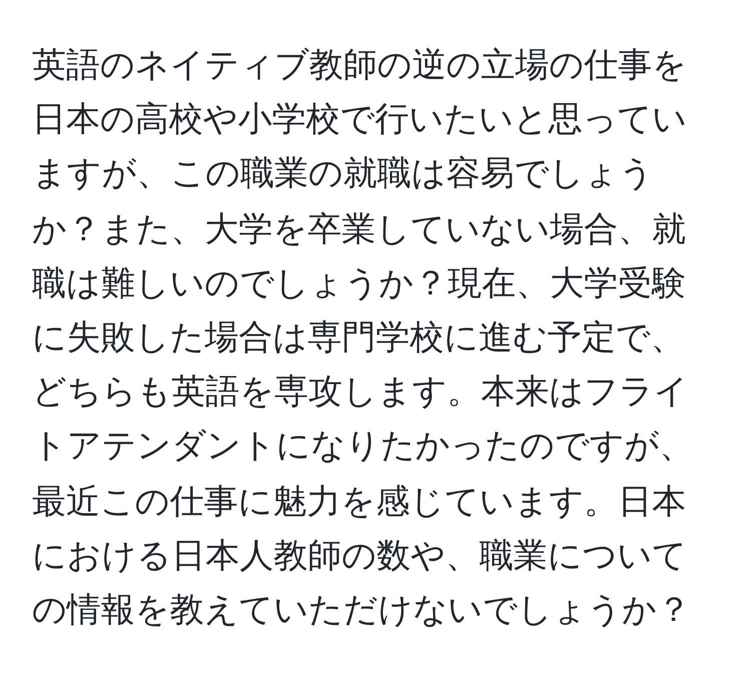 英語のネイティブ教師の逆の立場の仕事を日本の高校や小学校で行いたいと思っていますが、この職業の就職は容易でしょうか？また、大学を卒業していない場合、就職は難しいのでしょうか？現在、大学受験に失敗した場合は専門学校に進む予定で、どちらも英語を専攻します。本来はフライトアテンダントになりたかったのですが、最近この仕事に魅力を感じています。日本における日本人教師の数や、職業についての情報を教えていただけないでしょうか？