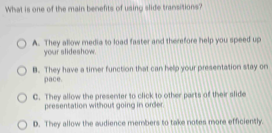 What is one of the main benefits of using slide transitions?
A. They allow media to load faster and therefore help you speed up
your slideshow.
B. They have a timer function that can help your presentation stay on
pace.
C. They allow the presenter to click to other parts of their slide
presentation without going in order.
D. They allow the audience members to take notes more efficiently.