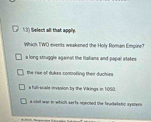 Select all that apply.
Which TWO events weakened the Holy Roman Empire?
a long struggle against the Italians and papal states
the rise of dukes controlling their duchies
a full-scale invasion by the Vikings in 1050.
a civil war in which serfs rejected the feudalistic system
2015. Responsive Education Sol