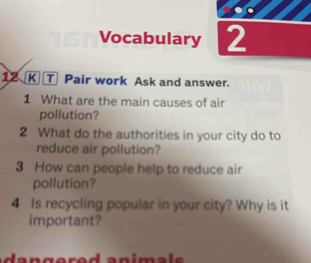 Vocabulary 2 
12 K T Pair work Ask and answer. 
1 What are the main causes of air 
pollution? 
2 What do the authorities in your city do to 
reduce air pollution? 
3 How can people help to reduce air 
pollution? 
4 Is recycling popular in your city? Why is it 
important?