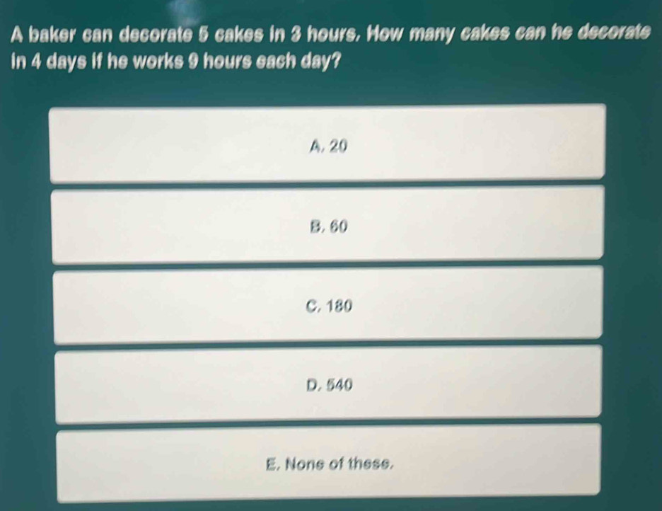 A baker can decorate 5 cakes in 3 hours, How many cakes can he decorate
in 4 days if he works 9 hours each day?
A. 20
B. 60
C. 180
D. 540
E. None of these.