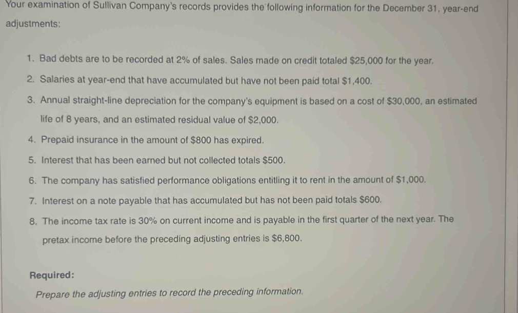 Your examination of Sullivan Company's records provides the following information for the December 31, year -end 
adjustments: 
1. Bad debts are to be recorded at 2% of sales. Sales made on credit totaled $25,000 for the year. 
2. Salaries at year -end that have accumulated but have not been paid total $1,400. 
3. Annual straight-line depreciation for the company's equipment is based on a cost of $30,000, an estimated 
life of 8 years, and an estimated residual value of $2,000. 
4. Prepaid insurance in the amount of $800 has expired. 
5. Interest that has been earned but not collected totals $500. 
6. The company has satisfied performance obligations entitling it to rent in the amount of $1,000. 
7. Interest on a note payable that has accumulated but has not been paid totals $600. 
8. The income tax rate is 30% on current income and is payable in the first quarter of the next year. The 
pretax income before the preceding adjusting entries is $6,800. 
Required: 
Prepare the adjusting entries to record the preceding information.