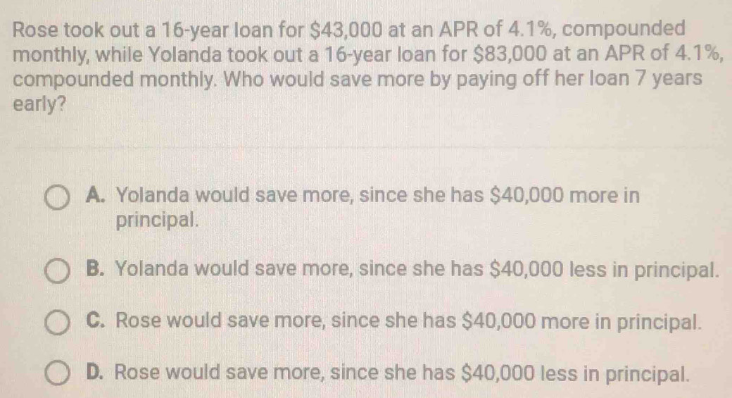 Rose took out a 16-year loan for $43,000 at an APR of 4.1%, compounded
monthly, while Yolanda took out a 16-year loan for $83,000 at an APR of 4.1%,
compounded monthly. Who would save more by paying off her loan 7 years
early?
A. Yolanda would save more, since she has $40,000 more in
principal.
B. Yolanda would save more, since she has $40,000 less in principal.
C. Rose would save more, since she has $40,000 more in principal.
D. Rose would save more, since she has $40,000 less in principal.